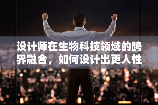 设计师在生物科技领域的跨界融合，如何设计出更人性化的生物科技产品？