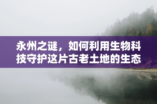 永州之谜，如何利用生物科技守护这片古老土地的生态平衡？