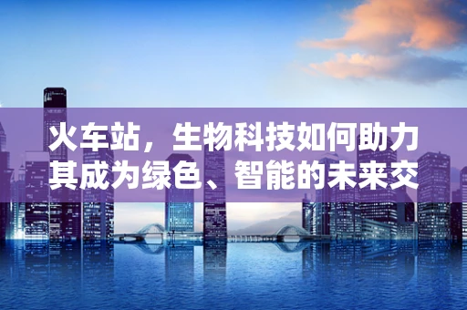 火车站，生物科技如何助力其成为绿色、智能的未来交通枢纽？
