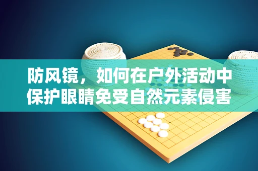 防风镜，如何在户外活动中保护眼睛免受自然元素侵害？