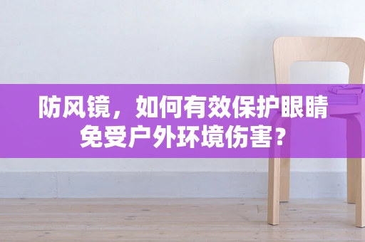 防风镜，如何有效保护眼睛免受户外环境伤害？