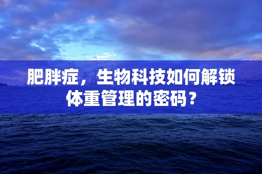 肥胖症，生物科技如何解锁体重管理的密码？