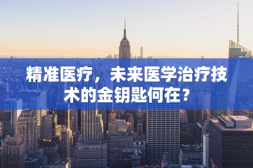 精准医疗，未来医学治疗技术的金钥匙何在？