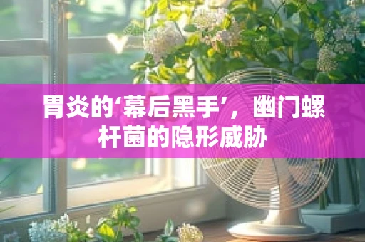 胃炎的‘幕后黑手’，幽门螺杆菌的隐形威胁