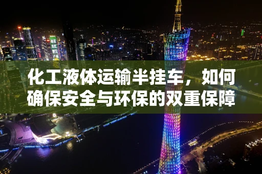 化工液体运输半挂车，如何确保安全与环保的双重保障？