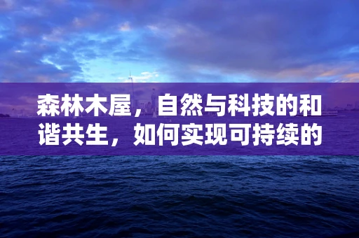 森林木屋，自然与科技的和谐共生，如何实现可持续的居住环境？