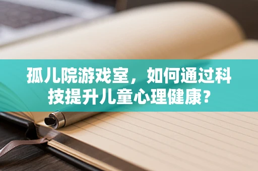 孤儿院游戏室，如何通过科技提升儿童心理健康？