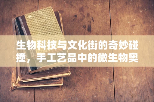 生物科技与文化街的奇妙碰撞，手工艺品中的微生物奥秘