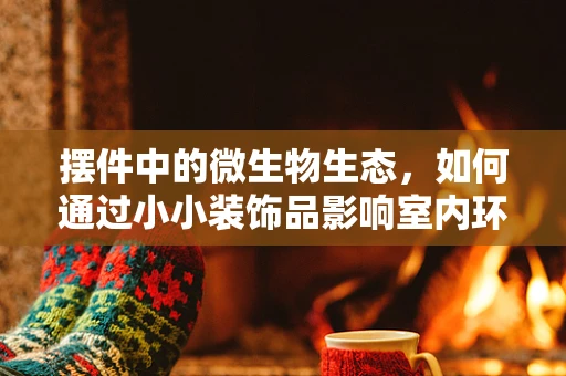 摆件中的微生物生态，如何通过小小装饰品影响室内环境？
