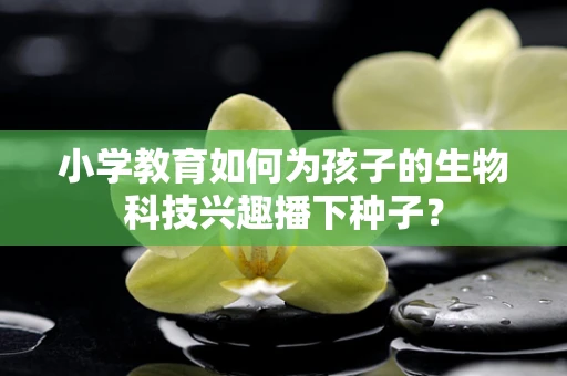 小学教育如何为孩子的生物科技兴趣播下种子？