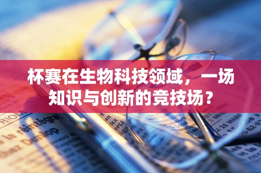 杯赛在生物科技领域，一场知识与创新的竞技场？