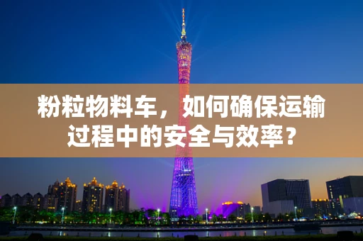 粉粒物料车，如何确保运输过程中的安全与效率？