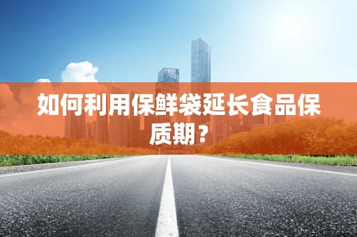如何利用保鲜袋延长食品保质期？