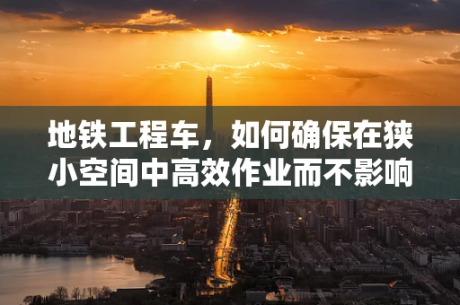 地铁工程车，如何确保在狭小空间中高效作业而不影响生物环境？