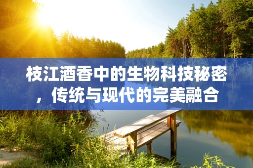 枝江酒香中的生物科技秘密，传统与现代的完美融合