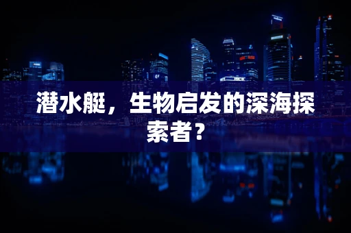 潜水艇，生物启发的深海探索者？