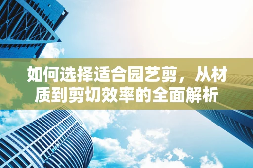 如何选择适合园艺剪，从材质到剪切效率的全面解析