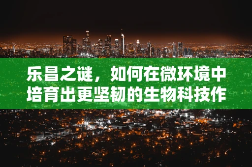 乐昌之谜，如何在微环境中培育出更坚韧的生物科技作物？
