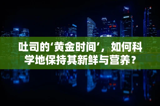 吐司的‘黄金时间’，如何科学地保持其新鲜与营养？