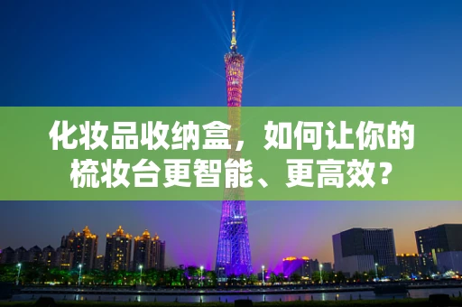 化妆品收纳盒，如何让你的梳妆台更智能、更高效？
