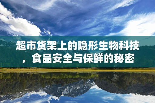 超市货架上的隐形生物科技，食品安全与保鲜的秘密