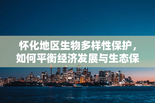 怀化地区生物多样性保护，如何平衡经济发展与生态保护？
