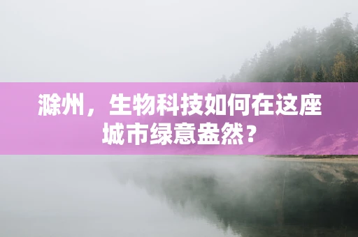 滁州，生物科技如何在这座城市绿意盎然？