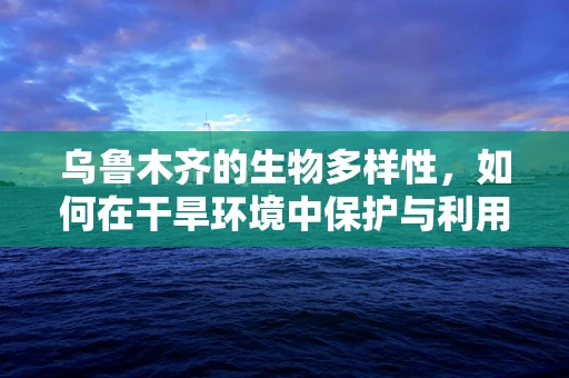 乌鲁木齐的生物多样性，如何在干旱环境中保护与利用？