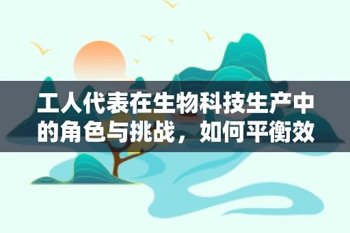 工人代表在生物科技生产中的角色与挑战，如何平衡效率与员工福祉？