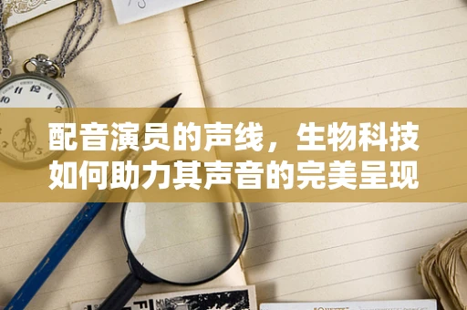 配音演员的声线，生物科技如何助力其声音的完美呈现？