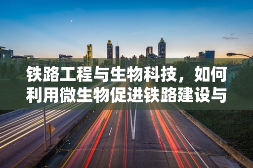 铁路工程与生物科技，如何利用微生物促进铁路建设与维护？