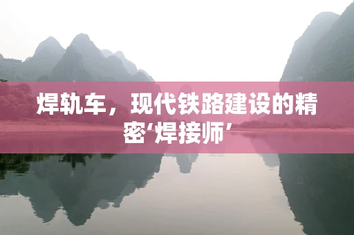 焊轨车，现代铁路建设的精密‘焊接师’