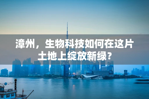 漳州，生物科技如何在这片土地上绽放新绿？