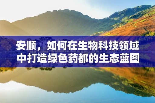 安顺，如何在生物科技领域中打造绿色药都的生态蓝图？
