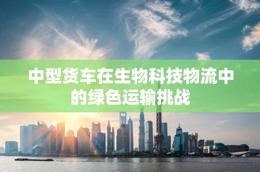 中型货车在生物科技物流中的绿色运输挑战