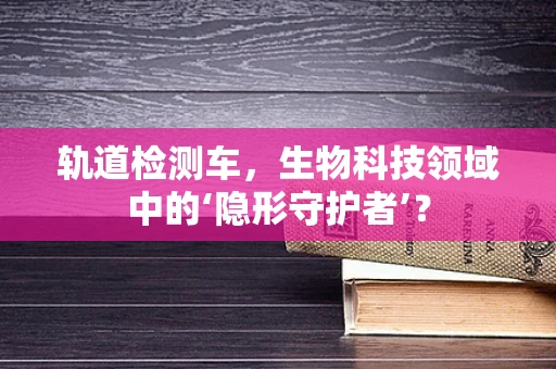 轨道检测车，生物科技领域中的‘隐形守护者’？