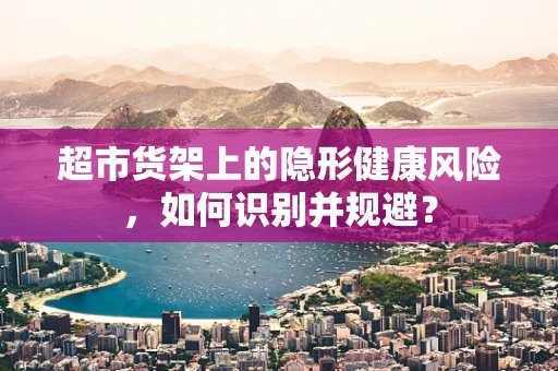 超市货架上的隐形健康风险，如何识别并规避？