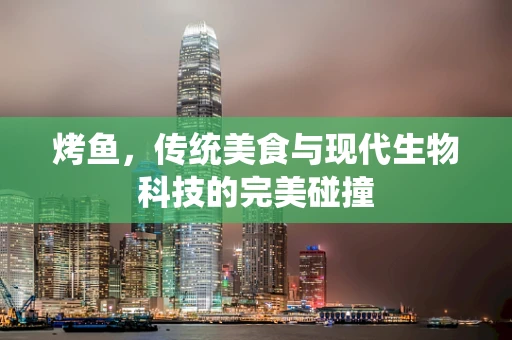 烤鱼，传统美食与现代生物科技的完美碰撞