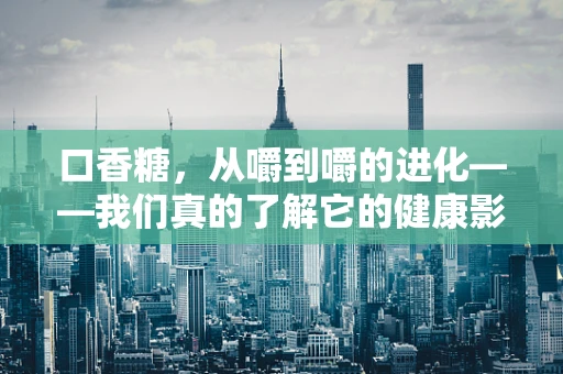 口香糖，从嚼到嚼的进化——我们真的了解它的健康影响吗？