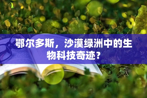 鄂尔多斯，沙漠绿洲中的生物科技奇迹？