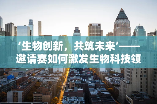 ‘生物创新，共筑未来’——邀请赛如何激发生物科技领域的创新火花？