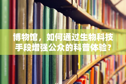 博物馆，如何通过生物科技手段增强公众的科普体验？
