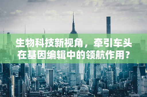 生物科技新视角，牵引车头在基因编辑中的领航作用？