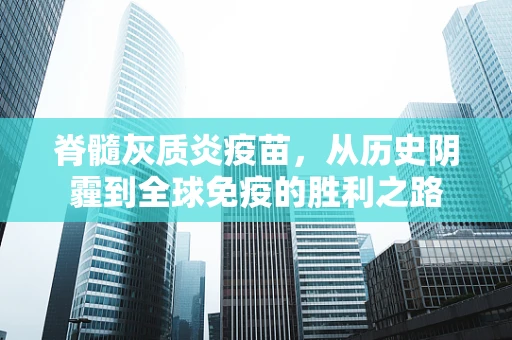 脊髓灰质炎疫苗，从历史阴霾到全球免疫的胜利之路