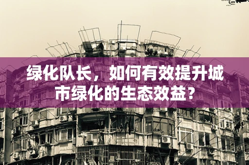 绿化队长，如何有效提升城市绿化的生态效益？
