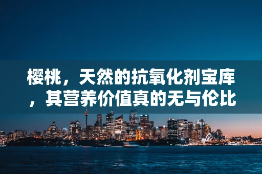 樱桃，天然的抗氧化剂宝库，其营养价值真的无与伦比吗？