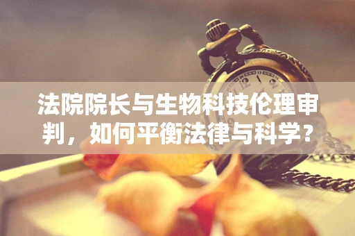 法院院长与生物科技伦理审判，如何平衡法律与科学？