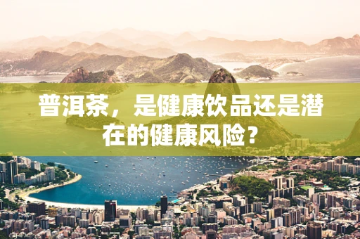 普洱茶，是健康饮品还是潜在的健康风险？