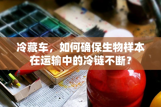 冷藏车，如何确保生物样本在运输中的冷链不断？