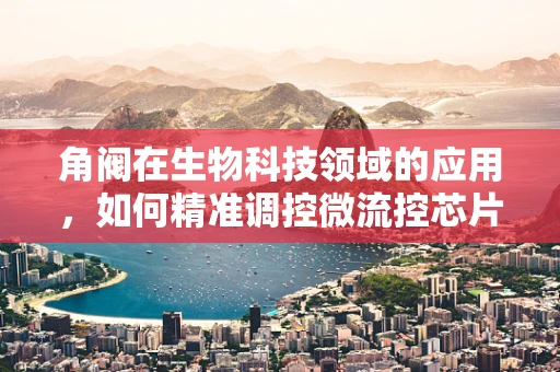 角阀在生物科技领域的应用，如何精准调控微流控芯片中的流体？